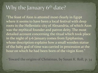 "The feast of Aion is attested most clearly in Egypt
where it seems to have been a local festival with deep
roots in the Hellenistic city of Alexandria, of which Aion
was the mythical founder and patron deity. The most
detailed account concerning the ritual which took place
in the night of 5-6 January comes from Epiphanius,
whose description explains how a small wooden statue
of the baby god of time was carried in procession at the
hour on which he had been born of the virgin Kore."

- Toward the origins of Christmas, by Susan K. Roll, p. 34
 