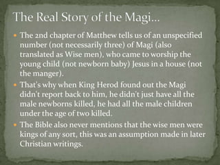  The 2nd chapter of Matthew tells us of an unspecified
  number (not necessarily three) of Magi (also
  translated as Wise men), who came to worship the
  young child (not newborn baby) Jesus in a house (not
  the manger).
 That's why when King Herod found out the Magi
  didn't report back to him, he didn't just have all the
  male newborns killed, he had all the male children
  under the age of two killed.
 The Bible also never mentions that the wise men were
  kings of any sort, this was an assumption made in later
  Christian writings.
 