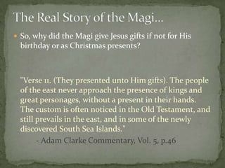  So, why did the Magi give Jesus gifts if not for His
  birthday or as Christmas presents?



  "Verse 11. (They presented unto Him gifts). The people
  of the east never approach the presence of kings and
  great personages, without a present in their hands.
  The custom is often noticed in the Old Testament, and
  still prevails in the east, and in some of the newly
  discovered South Sea Islands."
        - Adam Clarke Commentary, Vol. 5, p.46
 