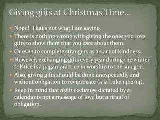  Nope! That's not what I am saying.
 There is nothing wrong with giving the ones you love
    gifts to show them that you care about them.
   Or even to complete strangers as an act of kindness.
   However, exchanging gifts every year during the winter
    solstice is a pagan practice in worship to the sun god.
   Also, giving gifts should be done unexpectedly and
    without obligation to reciprocate (a la Luke 14:12-14).
   Keep in mind that a gift exchange dictated by a
    calendar is not a message of love but a ritual of
    obligation.
 
