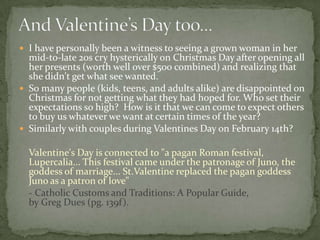  I have personally been a witness to seeing a grown woman in her
  mid-to-late 20s cry hysterically on Christmas Day after opening all
  her presents (worth well over $500 combined) and realizing that
  she didn't get what see wanted.
 So many people (kids, teens, and adults alike) are disappointed on
  Christmas for not getting what they had hoped for. Who set their
  expectations so high? How is it that we can come to expect others
  to buy us whatever we want at certain times of the year?
 Similarly with couples during Valentines Day on February 14th?

  Valentine's Day is connected to "a pagan Roman festival,
  Lupercalia... This festival came under the patronage of Juno, the
  goddess of marriage... St.Valentine replaced the pagan goddess
  Juno as a patron of love"
  - Catholic Customs and Traditions: A Popular Guide,
  by Greg Dues (pg. 139f).
 