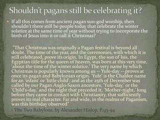  If all this comes from ancient pagan sun-god worship, then
  shouldn't there still be people today that celebrate the winter
  solstice at the same time of year without trying to incorporate the
  birth of Jesus into it or call it Christmas?

   "That Christmas was originally a Pagan festival is beyond all
  doubt. The time of the year, and the ceremonies, with which it is
  still celebrated, prove its origin. In Egypt, the son of Isis, the
  Egyptian title for the queen of heaven, was born at this very time,
  'about the time of the winter solstice.' The very name by which
  Christmas is popularly known among us -- Yule-day -- proves at
  once its pagan and Babylonian origin. 'Yule' is the Chaldee name
  for an 'infant' or 'little child'; and as the 25th of December was
  called by our Pagan Anglo-Saxon ancestors, 'Yule-day,' or the
  'Child's-day,' and the night that preceded it, 'Mother-night,' long
  before they came in contact with Christianity, that sufficiently
  proves its real character. Far and wide, in the realms of Paganism,
  was this birthday observed"
  - The Two Babylons, by Alexander Hislop, P.93-94
 
