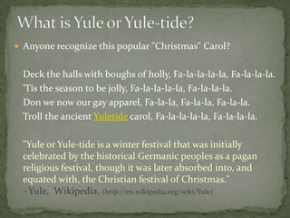  Anyone recognize this popular "Christmas" Carol?


  Deck the halls with boughs of holly, Fa-la-la-la-la, Fa-la-la-la.
  'Tis the season to be jolly, Fa-la-la-la-la, Fa-la-la-la.
  Don we now our gay apparel, Fa-la-la, Fa-la-la, Fa-la-la.
  Troll the ancient Yuletide carol, Fa-la-la-la-la, Fa-la-la-la.

  "Yule or Yule-tide is a winter festival that was initially
  celebrated by the historical Germanic peoples as a pagan
  religious festival, though it was later absorbed into, and
  equated with, the Christian festival of Christmas."
  - Yule, Wikipedia, (http://en.wikipedia.org/wiki/Yule)
 