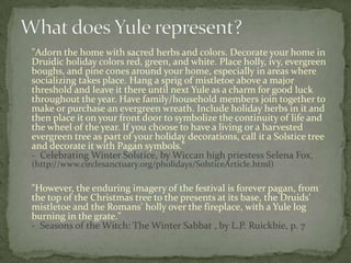 "Adorn the home with sacred herbs and colors. Decorate your home in
Druidic holiday colors red, green, and white. Place holly, ivy, evergreen
boughs, and pine cones around your home, especially in areas where
socializing takes place. Hang a sprig of mistletoe above a major
threshold and leave it there until next Yule as a charm for good luck
throughout the year. Have family/household members join together to
make or purchase an evergreen wreath. Include holiday herbs in it and
then place it on your front door to symbolize the continuity of life and
the wheel of the year. If you choose to have a living or a harvested
evergreen tree as part of your holiday decorations, call it a Solstice tree
and decorate it with Pagan symbols."
- Celebrating Winter Solstice, by Wiccan high priestess Selena Fox,
(http://www.circlesanctuary.org/pholidays/SolsticeArticle.html)

"However, the enduring imagery of the festival is forever pagan, from
the top of the Christmas tree to the presents at its base, the Druids'
mistletoe and the Romans' holly over the fireplace, with a Yule log
burning in the grate."
- Seasons of the Witch: The Winter Sabbat , by L.P. Ruickbie, p. 7
 