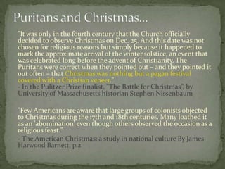 "It was only in the fourth century that the Church officially
decided to observe Christmas on Dec. 25. And this date was not
chosen for religious reasons but simply because it happened to
mark the approximate arrival of the winter solstice, an event that
was celebrated long before the advent of Christianity. The
Puritans were correct when they pointed out – and they pointed it
out often – that Christmas was nothing but a pagan festival
covered with a Christian veneer."
- In the Pulitzer Prize finalist, "The Battle for Christmas”, by
University of Massachusetts historian Stephen Nissenbaum

"Few Americans are aware that large groups of colonists objected
to Christmas during the 17th and 18th centuries. Many loathed it
as an 'abomination' even though others observed the occasion as a
religious feast."
- The American Christmas: a study in national culture By James
Harwood Barnett, p.2
 