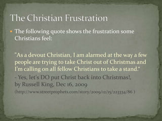  The following quote shows the frustration some
 Christians feel:

 "As a devout Christian, I am alarmed at the way a few
 people are trying to take Christ out of Christmas and
 I’m calling on all fellow Christians to take a stand.“
 - Yes, let's DO put Christ back into Christmas!,
 by Russell King, Dec 16, 2009
 (http://www.streetprophets.com/story/2009/12/15/223334/86 )
 