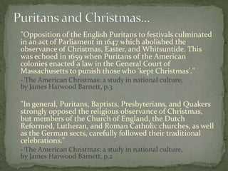"Opposition of the English Puritans to festivals culminated
in an act of Parliament in 1647 which abolished the
observance of Christmas, Easter, and Whitsuntide. This
was echoed in 1659 when Puritans of the American
colonies enacted a law in the General Court of
Massachusetts to punish those who 'kept Christmas'."
- The American Christmas: a study in national culture,
by James Harwood Barnett, p.3

"In general, Puritans, Baptists, Presbyterians, and Quakers
strongly opposed the religious observance of Christmas,
but members of the Church of England, the Dutch
Reformed, Lutheran, and Roman Catholic churches, as well
as the German sects, carefully followed their traditional
celebrations."
- The American Christmas: a study in national culture,
by James Harwood Barnett, p.2
 