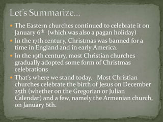  The Eastern churches continued to celebrate it on
  January 6th (which was also a pagan holiday)
 In the 17th century, Christmas was banned for a
  time in England and in early America.
 In the 19th century, most Christian churches
  gradually adopted some form of Christmas
  celebrations
 That's where we stand today. Most Christian
  churches celebrate the birth of Jesus on December
  25th (whether on the Gregorian or Julian
  Calendar) and a few, namely the Armenian church,
  on January 6th.
 
