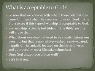 So now that we know exactly where these celebrations
    come from and what they represent, we can look to the
    Bible to see if this type of worship is acceptable to God.
   Sun worship is clearly forbidden in the Bible, no one
    will argue that.
   What about worship that used to be clearly blatant sun
    worship, but that is now white-washed, candy-coated,
    happily Christianized, focused on the birth of Jesus
    and approved by most Christian churches?
   Does God disapprove of it as well?
   Let's find out.
 