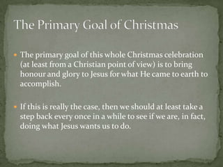 The primary goal of this whole Christmas celebration
  (at least from a Christian point of view) is to bring
  honour and glory to Jesus for what He came to earth to
  accomplish.

 If this is really the case, then we should at least take a
  step back every once in a while to see if we are, in fact,
  doing what Jesus wants us to do.
 