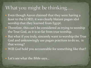  Even though Aaron claimed that they were having a
  feast to the LORD, it was clearly blatant pagan idol
  worship that they learned from Egypt.
 Therefore, this can't be considered as trying to worship
  the True God, as it is so far from true worship.
 But what if you truly, sincerely want to worship the True
  God and unknowingly use pagan practices to do so, is
  that wrong?
 Will God hold you accountable for something like that?


 Let's see what the Bible says...
 