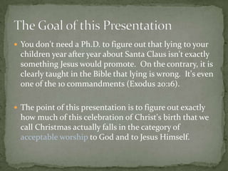  You don't need a Ph.D. to figure out that lying to your
  children year after year about Santa Claus isn't exactly
  something Jesus would promote. On the contrary, it is
  clearly taught in the Bible that lying is wrong. It's even
  one of the 10 commandments (Exodus 20:16).

 The point of this presentation is to figure out exactly
  how much of this celebration of Christ's birth that we
  call Christmas actually falls in the category of
  acceptable worship to God and to Jesus Himself.
 