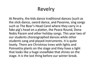 Revelry
At Revelry, the kids dance traditional dances (such as
the stick dance, sword dance, and Pavanne, sing songs
such as The Boar’s Head Carol where they carry in a
fake pig’s head on a platter, the Peace Round, Dona
Nobis Pacem and other holiday songs. This year two of
our students choreographed dances while other
students sang and played instruments. It is quite
lovely. There are Christmas trees with lights and
Poinsettia plants on the stage and they have a light
that looks like a huge snowflake that shines on the
stage. It is the last thing before our winter break.

 