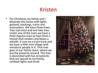 Kristen
• For Christmas my family and I
decorate the house with lights,
garland, stockings, trains and
nutcrackers. We have three trees.
Two real trees and one fake tree.
Under one of the trees we have a
Polar Express train (a train from a
movie) that smokes and blows a
whistle. It runs on a train track and
we have a little mini village with
miniature people in it. That tree
goes in our family room, where we
put the presents around. The tree
is decorated with fun ornaments
that are special to my family,
rainbow lights and tinsel.

 