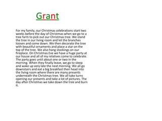 Grant
For my family, our Christmas celebrations start two
weeks before the day of Christmas when we go to a
tree farm to pick out our Christmas tree. We stand
the tree in our living room and let the branches
loosen and come down. We then decorate the tree
with beautiful ornaments and place a star on the
top of the tree. We also hang stockings on our
fireplace. On Christmas Eve we have a huge party at
our house and all of my relatives come to celebrate.
The party goes until about one or two in the
morning. When they finally leave, we go to sleep
and wake up very late the next morning. We all go
downstairs and eat a big breakfast then head into
the living room where there are many presents
underneath the Christmas tree. We all take turns
opening our presents and take a lot of pictures. The
day after Christmas we take down the tree and burn
it.

 