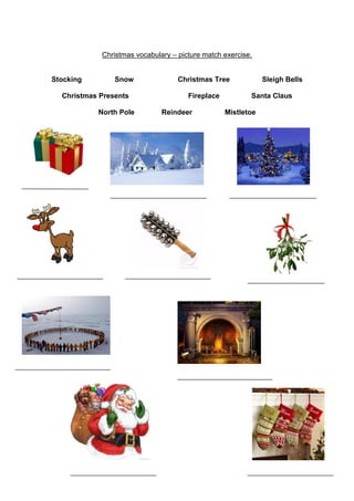 Christmas vocabulary – picture match exercise.

Stocking

Snow

Christmas Presents
North Pole

Christmas Tree
Fireplace
Reindeer

Sleigh Bells
Santa Claus

Mistletoe

 