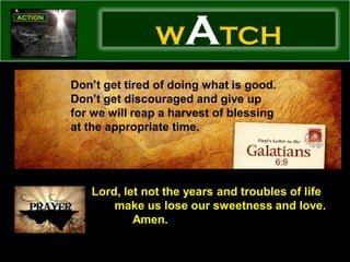 W     ATCH
Don’t get tired of doing what is good.
Don’t get discouraged and give up
for we will reap a harvest of blessing
at the appropriate time.

                                     6:9


   Lord, let not the years and troubles of life
       make us lose our sweetness and love.
           Amen.
 