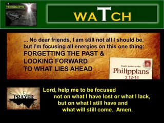 WA        TCH
... No dear friends, I am still not all I should be,
but I’m focusing all energies on this one thing:
FORGETTING THE PAST &
LOOKING FORWARD
TO WHAT LIES AHEAD
                                           3:12-14


        Lord, help me to be focused
            not on what I have lost or what I lack,
              but on what I still have and
               what will still come. Amen.
 