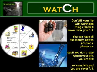 WAT   CH
         Don’t fill your life
           with worthless
           things that will
      never make you full.

          You can have all
        the money, power,
                positions,
               pleasures,

      but if you don’t have
           God in your life,
                you are still

         not complete and
        you are never full.
 