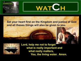WAT         CH
Set your heart first on the Kingdom and justice of God
and all theses things will also be given to you.




                         6:33

           Lord, help me not to forget
               what is really important and
                 what really matters,
                  You, the living water. Amen.
 