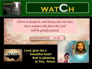 WAT           CH
Charm is deceptive, and beauty does not last;
     but a woman who fears the Lord
           will be greatly praised.

                             31:30




     Lord, give me a
         beautiful heart
           that is pleasing
             to You. Amen.
 