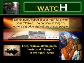 WATC                 H
 Do not nurse hatred in your heart for any of
  your relatives… do not seek revenge or
nurture a grudge against one of your people.


                            19: 17-18



       Lord, remove all the pains,
           hurts, and “ tampo ”
             in my heart. Amen.
 
