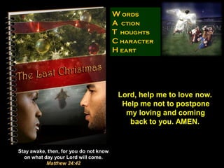 W ords
                                        A ction
                                        T houghts
                                        C haracter
                                        H eart




                                         Lord, help me to love now.
                                          Help me not to postpone
                                           my loving and coming
                                            back to you. AMEN.


Stay awake, then, for you do not know
  on what day your Lord will come.
           Matthew 24:42
 