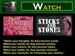 WATCH


“Watch your thoughts, for they become words.
Watch your words, for they become actions.
Watch your actions, for they become habits.
Watch your habits, for they become character.
Watch your character, for it becomes your destiny.”
 