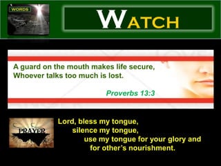 WATCH
A guard on the mouth makes life secure,
Whoever talks too much is lost.

                         Proverbs 13:3


            Lord, bless my tongue,
                silence my tongue,
                    use my tongue for your glory and
                     for other’s nourishment.
 