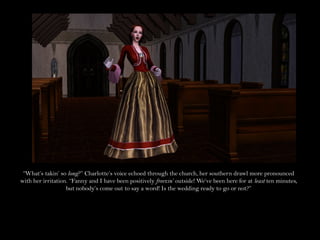“What’s takin’ so long?” Charlotte’s voice echoed through the church, her southern drawl more pronounced
with her irritation. “Fanny and I have been positively freezin’ outside! We’ve been here for at least ten minutes,
                   but nobody’s come out to say a word! Is the wedding ready to go or not?”
 