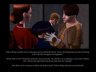 Father Healy chuckled at her enthusiasm and rose from the bench. “I have the feeling that you had something
                                 to do with this outrageous arrangement.”

“What, little ol’ me?” Charlotte batted her eyes innocently. “So will there be a wedding or won’t there? Please
                        don’t tell me that I got Fanny laced into that dress for nothing!”

       “Just allow me five minutes to talk to the bride herself,” Father Healy said and excused himself.
 