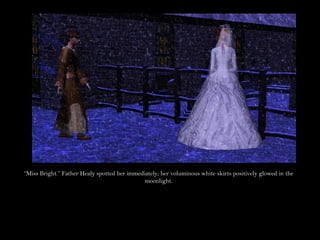 “Miss Bright.” Father Healy spotted her immediately; her voluminous white skirts positively glowed in the
                                              moonlight.
 