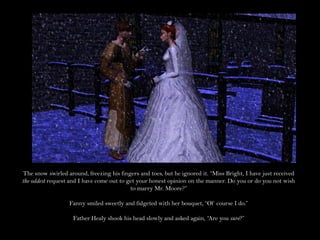 The snow swirled around, freezing his fingers and toes, but he ignored it. “Miss Bright, I have just received
the oddest request and I have come out to get your honest opinion on the manner. Do you or do you not wish
                                           to marry Mr. Moore?”

                  Fanny smiled sweetly and fidgeted with her bouquet, “Of course I do.”

                    Father Healy shook his head slowly and asked again, “Are you sure?”
 
