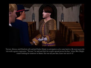 Turner, Alonzo, and Charlotte all watched Father Healy in anticipation as he came back in. He went up to the
trio with a grave expression. “Turner,” he said and then let a smile spread across his face, “when Mrs. Bright
               comes looking for someone to blame, this was all your idea. Leave me out of it!”
 