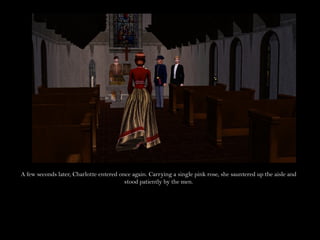 A few seconds later, Charlotte entered once again. Carrying a single pink rose, she sauntered up the aisle and
                                         stood patiently by the men.
 
