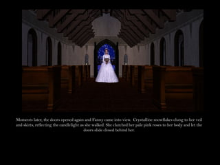 Moments later, the doors opened again and Fanny came into view. Crystalline snowflakes clung to her veil
and skirts, reflecting the candlelight as she walked. She clutched her pale pink roses to her body and let the
                                         doors slide closed behind her.
 