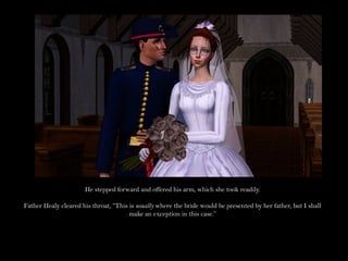 He stepped forward and offered his arm, which she took readily.

Father Healy cleared his throat, “This is usually where the bride would be presented by her father, but I shall
                                       make an exception in this case.”
 