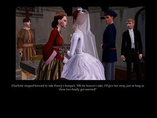 Charlotte stepped forward to take Fanny’s bouquet. “Oh for heaven’s sake, I’ll give her away, just as long as
                                     these two finally get married!”
 