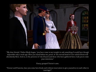 “My dear friends,” Father Healy began, “you have come to me tonight to ask something I would have though
 impossible only a week ago. Here you stand before me, proof of the eternal bond of love which Christ will
abundantly bless. And so, in the presence of the Church and those who have gathered here, I ask you to state
                                              your intentions.”

                                       Fanny grasped Turner’s arm.

“Turner and Francine, have you come here freely and without reservation to give yourselves to each other in
                                               marriage?”
 