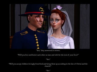 “Yes,” they answered in unison.

           “Will you love and honor each other as man and wife for the rest of your lives?”

                                                “Yes.”

“Will you accept children lovingly from God and bring them up according to the law of Christ and the
                                              church?”

                                                “Yes.”
 