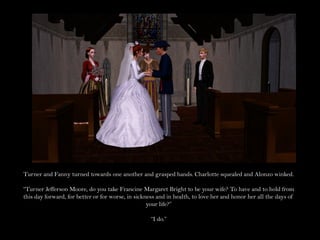 Turner and Fanny turned towards one another and grasped hands. Charlotte squealed and Alonzo winked.

“Turner Jefferson Moore, do you take Francine Margaret Bright to be your wife? To have and to hold from
this day forward, for better or for worse, in sickness and in health, to love her and honor her all the days of
                                                   your life?”

                                                    “I do.”
 