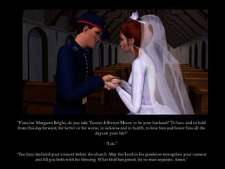 “Francine Margaret Bright, do you take Turner Jefferson Moore to be your husband? To have and to hold
from this day forward, for better or for worse, in sickness and in health, to love him and honor him all the
                                            days of your life?”

                                                  “I do.”

“You have declared your consent before the church. May the Lord in his goodness strengthen your consent
          and fill you both with his blessing. What God has joined, let no man separate. Amen.”
 