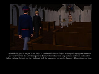 “Father Healy, glad to see you’re not busy!” Alonso flexed his cold fingers as he spoke, trying to warm them
   up. The drive from the Christmas party at Turner’s house had been long and cold and snow had started
falling halfway through, but they had made it all the way across town to St. Lawrence Church in record time.
 