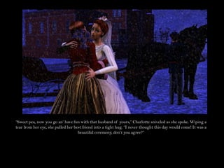 “Sweet pea, now you go an’ have fun with that husband of yours,” Charlotte sniveled as she spoke. Wiping a
tear from her eye, she pulled her best friend into a tight hug. “I never thought this day would come! It was a
                                    beautiful ceremony, don’t you agree?”
 