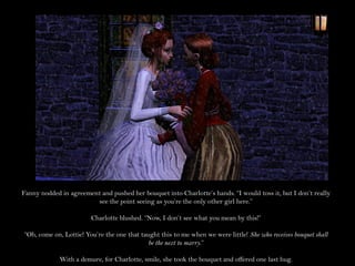 Fanny nodded in agreement and pushed her bouquet into Charlotte’s hands. “I would toss it, but I don’t really
                        see the point seeing as you’re the only other girl here.”

                        Charlotte blushed. “Now, I don’t see what you mean by this!”

“Oh, come on, Lottie! You’re the one that taught this to me when we were little! She who receives bouquet shall
                                             be the next to marry.”

             With a demure, for Charlotte, smile, she took the bouquet and offered one last hug.
 