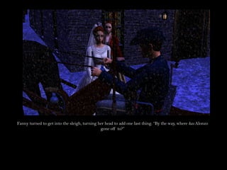 Fanny turned to get into the sleigh, turning her head to add one last thing. “By the way, where has Alonzo
                                              gone off to?”
 