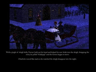 With a jingle of sleigh bells, Turner held out his hand and helped his new bride into the sleigh. Snapping the
                          reins, he yelled “Giddyap!” and the horses began to move.

                Charlotte waved like mad as she watched the sleigh disappear into the night.
 