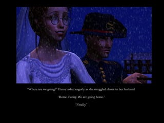 “Where are we going?” Fanny asked eagerly as she snuggled closer to her husband.

                      “Home, Fanny. We are going home.”

                                   “Finally.”
 