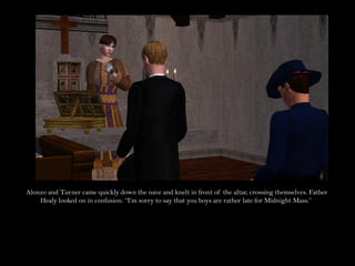 Alonzo and Turner came quickly down the nave and knelt in front of the altar, crossing themselves. Father
    Healy looked on in confusion. “I’m sorry to say that you boys are rather late for Midnight Mass.”
 