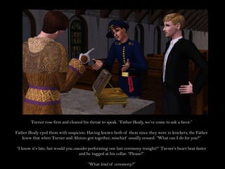 Turner rose first and cleared his throat to speak. “Father Healy, we’ve come to ask a favor.”

Father Healy eyed them with suspicion. Having known both of them since they were in knickers, the Father
   knew that when Turner and Alonzo got together, mischief usually ensued. “What can I do for you?”

“I know it’s late, but would you consider performing one last ceremony tonight?” Turner’s heart beat faster
                                    and he tugged at his collar. “Please?”

                                        “What kind of ceremony?”
 